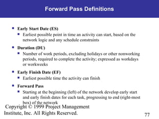 77
Copyright © 1999 Project Management
Institute, Inc. All Rights Reserved.
Forward Pass Definitions
 Early Start Date (ES)
 Earliest possible point in time an activity can start, based on the
network logic and any schedule constraints
 Duration (DU)
 Number of work periods, excluding holidays or other nonworking
periods, required to complete the activity; expressed as workdays
or workweeks
 Early Finish Date (EF)
 Earliest possible time the activity can finish
 Forward Pass
 Starting at the beginning (left) of the network develop early start
and early finish dates for each task, progressing to end (right-most
box) of the network
 