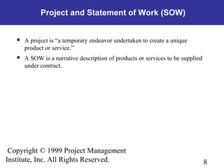 8
Copyright © 1999 Project Management
Institute, Inc. All Rights Reserved.
Project and Statement of Work (SOW)
 A project is “a temporary endeavor undertaken to create a unique
product or service.”
 A SOW is a narrative description of products or services to be supplied
under contract.
 