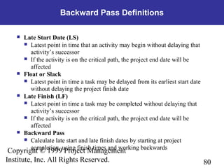 80
Copyright © 1999 Project Management
Institute, Inc. All Rights Reserved.
Backward Pass Definitions
 Late Start Date (LS)
 Latest point in time that an activity may begin without delaying that
activity’s successor
 If the activity is on the critical path, the project end date will be
affected
 Float or Slack
 Latest point in time a task may be delayed from its earliest start date
without delaying the project finish date
 Late Finish (LF)
 Latest point in time a task may be completed without delaying that
activity’s successor
 If the activity is on the critical path, the project end date will be
affected
 Backward Pass
 Calculate late start and late finish dates by starting at project
completion, using finish times and working backwards
 