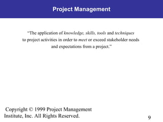 9
Copyright © 1999 Project Management
Institute, Inc. All Rights Reserved.
Project Management
“The application of knowledge, skills, tools and techniques
to project activities in order to meet or exceed stakeholder needs
and expectations from a project.”
 
