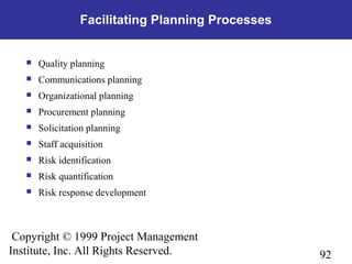 92
Copyright © 1999 Project Management
Institute, Inc. All Rights Reserved.
Facilitating Planning Processes
 Quality planning
 Communications planning
 Organizational planning
 Procurement planning
 Solicitation planning
 Staff acquisition
 Risk identification
 Risk quantification
 Risk response development
 