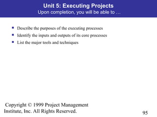 95
Copyright © 1999 Project Management
Institute, Inc. All Rights Reserved.
Unit 5: Executing Projects
Upon completion, you will be able to …
 Describe the purposes of the executing processes
 Identify the inputs and outputs of its core processes
 List the major tools and techniques
 