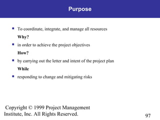 97
Copyright © 1999 Project Management
Institute, Inc. All Rights Reserved.
Purpose
 To coordinate, integrate, and manage all resources
Why?
 in order to achieve the project objectives
How?
 by carrying out the letter and intent of the project plan
While
 responding to change and mitigating risks
 