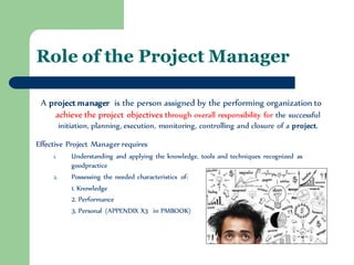 Role of the Project Manager 
A project manager is the person assigned by the performing organization to achieve the project objectives through overall responsibility for the successful initiation, planning, execution, monitoring, controlling and closure of a project. 
Effective Project Manager requires 
1.Understanding and applying the knowledge, tools and techniques recognized as goodpractice 
2.Possessing the needed characteristics of: 
1. Knowledge 
2. Performance 
3. Personal (APPENDIX X3 in PMBOOK)  