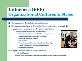 Influences (EEF) Organizational Cultures & Styles 
Cultures and styles called a cultural norms. 
Organization’s culture is shaped by the common experiences of the organization's members, which develop over time. 
–Common experiences include, but are not limited to: 
Shared visions, mission, values, beliefs, and expectations; 
Regulations, policies, methods, and procedures; 
Motivation and reward systems; 
Risk tolerance; 
View of leadership, hierarchy, and authority relationships; 
Code of conduct, work ethic, and work hours; and 
Operating environments. 
Organization’s culture & Project's success 
–In light of globalization 
–knowing which individuals in the organization are the decision makers or influencers  