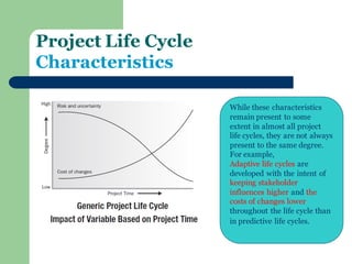 Project Life Cycle Characteristics 
While these characteristics remain present to some extent in almost all project life cycles, they are not always present to the same degree. For example, Adaptive life cycles are developed with the intent of keeping stakeholder influences higher and the costs of changes lower throughout the life cycle than in predictive life cycles.  