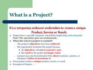 It’s a temporary endeavor undertaken to create a unique Product, Service or Result. 
Projects have a specific purpose and definite beginning and end point Note: The operation goes on continuously . 
When the end of a project is reached? 
– The project's objectives have been achieved. 
–The organization terminate the project because, 
 Its objectives will not or cannot be met, 
The need for the project no longer exists 
–A project may also be terminated if the client (customer, sponsor, or champion) wishes to terminate it. 
Every project creates a unique product, service, or result. 
Examples of Projects ….. 
What is a Project?  
