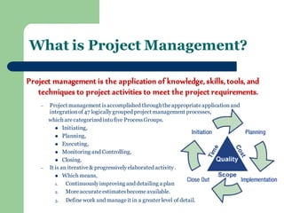 Project management is the application of knowledge, skills, tools, and techniques to project activities to meet the project requirements. 
–Project management is accomplished through the appropriate application and integration of 47 logically grouped project management processes, 
which are categorized into five Process Groups. 
Initiating, 
Planning, 
Executing, 
Monitoring and Controlling, 
Closing. 
–It is an iterative & progressively elaborated activity . 
Which means, 
1.Continuously improving and detailing a plan 
2.More accurate estimates become available. 
3.Define work and manage it in a greater level of detail. 
What is Project Management? 
 