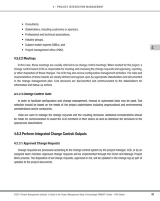 99
©2013 Project Management Institute. A Guide to the Project Management Body of Knowledge (PMBOK®
Guide) – Fifth Edition
4 - PROJECT INTEGRATION MANAGEMENT
4
• Consultants,
• Stakeholders, including customers or sponsors,
• Professional and technical associations,
• Industry groups,
• Subject matter experts (SMEs), and
• Project management office (PMO).
4.5.2.2 Meetings
In this case, these meetings are usually referred to as change control meetings. When needed for the project, a
change control board (CCB) is responsible for meeting and reviewing the change requests and approving, rejecting,
or other disposition of those changes.The CCB may also review configuration management activities.The roles and
responsibilities of these boards are clearly defined and agreed upon by appropriate stakeholders and documented
in the change management plan. CCB decisions are documented and communicated to the stakeholders for
information and follow-up actions.
4.5.2.3 Change Control Tools
In order to facilitate configuration and change management, manual or automated tools may be used. Tool
selection should be based on the needs of the project stakeholders including organizational and environmental
considerations and/or constraints.
Tools are used to manage the change requests and the resulting decisions. Additional considerations should
be made for communication to assist the CCB members in their duties as well as distribute the decisions to the
appropriate stakeholders.
4.5.3 Perform Integrated Change Control: Outputs
4.5.3.1 Approved Change Requests
Change requests are processed according to the change control system by the project manager, CCB, or by an
assigned team member. Approved change requests will be implemented through the Direct and Manage Project
Work process. The disposition of all change requests, approved or not, will be updated in the change log as part of
updates to the project documents.
Licensed To: Jorge Diego Fuentes Sanchez PMI MemberID: 2399412
This copy is a PMI Member benefit, not for distribution, sale, or reproduction.
 