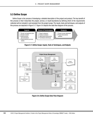 120 ©2013 Project Management Institute. A Guide to the Project Management Body of Knowledge (PMBOK®
Guide) – Fifth Edition
5 - PROJECT SCOPE MANAGEMENT
5.3 Define Scope
Define Scope is the process of developing a detailed description of the project and product. The key benefit of
this process is that it describes the project, service, or result boundaries by defining which of the requirements
collected will be included in and excluded from the project scope. The inputs, tools and techniques, and outputs of
this process are depicted in Figure 5-7. Figure 5-8 depicts the data flow diagram of the process.
Inputs Tools  Techniques Outputs
.1 Scope management plan
.2 Project charter
.3 Requirements
documentation
.4 Organizational process
assets
.1 Expert judgment
.2 Product analysis
.3 Alternatives generation
.4 Facilitated workshops
.1 Project scope statement
.2 Project documents
updates
Figure 5-7. Define Scope: Inputs, Tools  Techniques, and Outputs
Project Scope Management
5.3
Define
Scope
5.1
Plan Scope
Management
5.2
Collect
Requirements
5.4
Create
WBS
• Organizational
process assets
• Project
charter
• Requirements
documentation
• Scope
management
plan
• Project
scope
statement
• Project documents
updates
4.1
Develop Project
Charter
6.3
Sequence
Activities
6.5
Estimate
Activity Durations
6.6
Develop
Schedule
Project
Documents
Enterprise/
Organization
Figure 5-8. Define Scope Data Flow Diagram
Licensed To: Jorge Diego Fuentes Sanchez PMI MemberID: 2399412
This copy is a PMI Member benefit, not for distribution, sale, or reproduction.
 