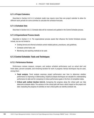 188 ©2013 Project Management Institute. A Guide to the Project Management Body of Knowledge (PMBOK®
Guide) – Fifth Edition
6 - PROJECT TIME MANAGEMENT
6.7.1.4 Project Calendars
Described in Section 6.6.3.4. A schedule model may require more than one project calendar to allow for
different work periods for some activities to calculate the schedule forecasts.
6.7.1.5 Schedule Data
Described in Section 6.6.3.3. Schedule data will be reviewed and updated in the Control Schedule process.
6.7.1.6 Organizational Process Assets
Described in Section 2.1.4. The organizational process assets that influence the Control Schedule process
include, but are not limited to:
• Existing formal and informal schedule control-related policies, procedures, and guidelines;
• Schedule control tools; and
• Monitoring and reporting methods to be used.
6.7.2 Control Schedule: Tools and Techniques
6.7.2.1 Performance Reviews
Performance reviews measure, compare, and analyze schedule performance such as actual start and
finish dates, percent complete, and remaining duration for work in progress. Various techniques may be used,
among them:
• Trend analysis. Trend analysis examines project performance over time to determine whether
performance is improving or deteriorating. Graphical analysis techniques are valuable for understanding
performance to date and for comparison to future performance goals in the form of completion dates.
• Critical path method (Section 6.6.2.2). Comparing the progress along the critical path can help
determine schedule status. The variance on the critical path will have a direct impact on the project end
date. Evaluating the progress of activities on near critical paths can identify schedule risk.
Licensed To: Jorge Diego Fuentes Sanchez PMI MemberID: 2399412
This copy is a PMI Member benefit, not for distribution, sale, or reproduction.
 