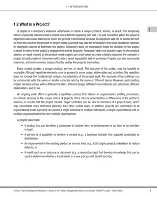 3
©2013 Project Management Institute. A Guide to the Project Management Body of Knowledge (PMBOK®
Guide) – Fifth Edition
1
1 - INTRODUCTION
1.2 What is a Project?
A project is a temporary endeavor undertaken to create a unique product, service, or result. The temporary
nature of projects indicates that a project has a definite beginning and end. The end is reached when the project’s
objectives have been achieved or when the project is terminated because its objectives will not or cannot be met,
or when the need for the project no longer exists. A project may also be terminated if the client (customer, sponsor,
or champion) wishes to terminate the project. Temporary does not necessarily mean the duration of the project
is short. It refers to the project’s engagement and its longevity. Temporary does not typically apply to the product,
service, or result created by the project; most projects are undertaken to create a lasting outcome. For example, a
project to build a national monument will create a result expected to last for centuries. Projects can also have social,
economic, and environmental impacts that far outlive the projects themselves.
Every project creates a unique product, service, or result. The outcome of the project may be tangible or
intangible. Although repetitive elements may be present in some project deliverables and activities, this repetition
does not change the fundamental, unique characteristics of the project work. For example, office buildings can
be constructed with the same or similar materials and by the same or different teams. However, each building
project remains unique with a different location, different design, different circumstances and situations, different
stakeholders, and so on.
An ongoing work effort is generally a repetitive process that follows an organization’s existing procedures.
In contrast, because of the unique nature of projects, there may be uncertainties or differences in the products,
services, or results that the project creates. Project activities can be new to members of a project team, which
may necessitate more dedicated planning than other routine work. In addition, projects are undertaken at all
organizational levels.A project can involve a single individual or multiple individuals, a single organizational unit, or
multiple organizational units from multiple organizations.
A project can create:
• 
A product that can be either a component of another item, an enhancement of an item, or an end item
in itself;
• 
A service or a capability to perform a service (e.g., a business function that supports production or
distribution);
• 
An improvement in the existing product or service lines (e.g., A Six Sigma project undertaken to reduce
defects); or
• 
A result, such as an outcome or document (e.g., a research project that develops knowledge that can be
used to determine whether a trend exists or a new process will benefit society).
Licensed To: Jorge Diego Fuentes Sanchez PMI MemberID: 2399412
This copy is a PMI Member benefit, not for distribution, sale, or reproduction.
 