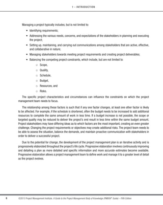 6 ©2013 Project Management Institute. A Guide to the Project Management Body of Knowledge (PMBOK®
Guide) – Fifth Edition
1 - INTRODUCTION
Managing a project typically includes, but is not limited to:
• Identifying requirements;
• 
Addressing the various needs, concerns, and expectations of the stakeholders in planning and executing
the project;
• 
Setting up, maintaining, and carrying out communications among stakeholders that are active, effective,
and collaborative in nature;
• Managing stakeholders towards meeting project requirements and creating project deliverables;
• Balancing the competing project constraints, which include, but are not limited to:
○
○ Scope,
○
○ Quality,
○
○ Schedule,
○
○ Budget,
○
○ Resources, and
○
○ Risks.
The specific project characteristics and circumstances can influence the constraints on which the project
management team needs to focus.
The relationship among these factors is such that if any one factor changes, at least one other factor is likely
to be affected. For example, if the schedule is shortened, often the budget needs to be increased to add additional
resources to complete the same amount of work in less time. If a budget increase is not possible, the scope or
targeted quality may be reduced to deliver the project’s end result in less time within the same budget amount.
Project stakeholders may have differing ideas as to which factors are the most important, creating an even greater
challenge. Changing the project requirements or objectives may create additional risks. The project team needs to
be able to assess the situation, balance the demands, and maintain proactive communication with stakeholders in
order to deliver a successful project.
Due to the potential for change, the development of the project management plan is an iterative activity and is
progressively elaborated throughout the project’s life cycle.Progressive elaboration involves continuously improving
and detailing a plan as more detailed and specific information and more accurate estimates become available.
Progressive elaboration allows a project management team to define work and manage it to a greater level of detail
as the project evolves.
Licensed To: Jorge Diego Fuentes Sanchez PMI MemberID: 2399412
This copy is a PMI Member benefit, not for distribution, sale, or reproduction.
 