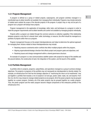 9
©2013 Project Management Institute. A Guide to the Project Management Body of Knowledge (PMBOK®
Guide) – Fifth Edition
1
1 - INTRODUCTION
1.4.1 Program Management
A program is defined as a group of related projects, subprograms, and program activities managed in a
coordinated way to obtain benefits not available from managing them individually. Programs may include elements
of related work outside the scope of the discrete projects in the program. A project may or may not be part of a
program but a program will always have projects.
Program management is the application of knowledge, skills, tools, and techniques to a program in order to
meet the program requirements and to obtain benefits and control not available by managing projects individually.
Projects within a program are related through the common outcome or collective capability. If the relationship
between projects is only that of a shared client, seller, technology, or resource, the effort should be managed as a
portfolio of projects rather than as a program.
Program management focuses on the project interdependencies and helps to determine the optimal approach
for managing them. Actions related to these interdependencies may include:
• Resolving resource constraints and/or conflicts that affect multiple projects within the program,
• Aligning organizational/strategic direction that affects project and program goals and objectives, and
• Resolving issues and change management within a shared governance structure.
An example of a program is a new communications satellite system with projects for design of the satellite and
the ground stations, the construction of each, the integration of the system, and the launch of the satellite.
1.4.2 Portfolio Management
A portfolio refers to projects, programs, subportfolios, and operations managed as a group to achieve strategic
objectives. The projects or programs of the portfolio may not necessarily be interdependent or directly related. For
example, an infrastructure firm that has the strategic objective of “maximizing the return on its investments” may
put together a portfolio that includes a mix of projects in oil and gas, power, water, roads, rail, and airports. From
this mix, the firm may choose to manage related projects as one program.All of the power projects may be grouped
together as a power program. Similarly, all of the water projects may be grouped together as a water program.
Thus, the power program and the water program become integral components of the enterprise portfolio of the
infrastructure firm.
Licensed To: Jorge Diego Fuentes Sanchez PMI MemberID: 2399412
This copy is a PMI Member benefit, not for distribution, sale, or reproduction.
 