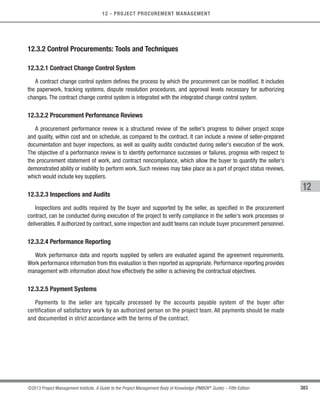 383
©2013 Project Management Institute. A Guide to the Project Management Body of Knowledge (PMBOK®
Guide) – Fifth Edition
12 - PROJECT PROCUREMENT MANAGEMENT
12
12.3.2 Control Procurements: Tools and Techniques
12.3.2.1 Contract Change Control System
A contract change control system defines the process by which the procurement can be modified. It includes
the paperwork, tracking systems, dispute resolution procedures, and approval levels necessary for authorizing
changes. The contract change control system is integrated with the integrated change control system.
12.3.2.2 Procurement Performance Reviews
A procurement performance review is a structured review of the seller’s progress to deliver project scope
and quality, within cost and on schedule, as compared to the contract. It can include a review of seller-prepared
documentation and buyer inspections, as well as quality audits conducted during seller’s execution of the work.
The objective of a performance review is to identify performance successes or failures, progress with respect to
the procurement statement of work, and contract noncompliance, which allow the buyer to quantify the seller’s
demonstrated ability or inability to perform work. Such reviews may take place as a part of project status reviews,
which would include key suppliers.
12.3.2.3 Inspections and Audits
Inspections and audits required by the buyer and supported by the seller, as specified in the procurement
contract, can be conducted during execution of the project to verify compliance in the seller’s work processes or
deliverables. If authorized by contract, some inspection and audit teams can include buyer procurement personnel.
12.3.2.4 Performance Reporting
Work performance data and reports supplied by sellers are evaluated against the agreement requirements.
Work performance information from this evaluation is then reported as appropriate. Performance reporting provides
management with information about how effectively the seller is achieving the contractual objectives.
12.3.2.5 Payment Systems
Payments to the seller are typically processed by the accounts payable system of the buyer after
certification of satisfactory work by an authorized person on the project team. All payments should be made
and documented in strict accordance with the terms of the contract.
Licensed To: Jorge Diego Fuentes Sanchez PMI MemberID: 2399412
This copy is a PMI Member benefit, not for distribution, sale, or reproduction.
 