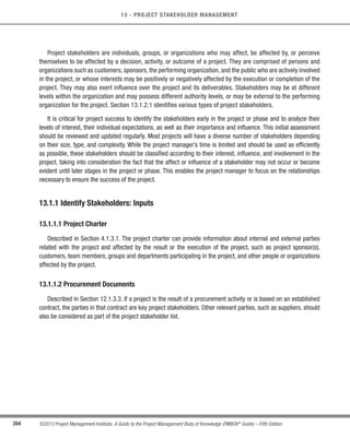394 ©2013 Project Management Institute. A Guide to the Project Management Body of Knowledge (PMBOK®
Guide) – Fifth Edition
13 - PROJECT STAKEHOLDER MANAGEMENT
Project stakeholders are individuals, groups, or organizations who may affect, be affected by, or perceive
themselves to be affected by a decision, activity, or outcome of a project. They are comprised of persons and
organizations such as customers, sponsors, the performing organization, and the public who are actively involved
in the project, or whose interests may be positively or negatively affected by the execution or completion of the
project. They may also exert influence over the project and its deliverables. Stakeholders may be at different
levels within the organization and may possess different authority levels, or may be external to the performing
organization for the project. Section 13.1.2.1 identifies various types of project stakeholders.
It is critical for project success to identify the stakeholders early in the project or phase and to analyze their
levels of interest, their individual expectations, as well as their importance and influence. This initial assessment
should be reviewed and updated regularly. Most projects will have a diverse number of stakeholders depending
on their size, type, and complexity. While the project manager’s time is limited and should be used as efficiently
as possible, these stakeholders should be classified according to their interest, influence, and involvement in the
project, taking into consideration the fact that the affect or influence of a stakeholder may not occur or become
evident until later stages in the project or phase. This enables the project manager to focus on the relationships
necessary to ensure the success of the project.
13.1.1 Identify Stakeholders: Inputs
13.1.1.1 Project Charter
Described in Section 4.1.3.1. The project charter can provide information about internal and external parties
related with the project and affected by the result or the execution of the project, such as project sponsor(s),
customers, team members, groups and departments participating in the project, and other people or organizations
affected by the project.
13.1.1.2 Procurement Documents
Described in Section 12.1.3.3. If a project is the result of a procurement activity or is based on an established
contract, the parties in that contract are key project stakeholders. Other relevant parties, such as suppliers, should
also be considered as part of the project stakeholder list.
Licensed To: Jorge Diego Fuentes Sanchez PMI MemberID: 2399412
This copy is a PMI Member benefit, not for distribution, sale, or reproduction.
 