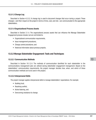 407
©2013 Project Management Institute. A Guide to the Project Management Body of Knowledge (PMBOK®
Guide) – Fifth Edition
13 - PROJECT STAKEHOLDER MANAGEMENT
13
13.3.1.3 Change Log
Described in Section 4.5.3.2. A change log is used to document changes that occur during a project. These
changes—and their impact on the project in terms of time, cost, and risk—are communicated to the appropriate
stakeholders.
13.3.1.4 Organizational Process Assets
Described in Section 2.1.4. The organizational process assets that can influence the Manage Stakeholder
Engagement process include, but are not limited to:
• Organizational communication requirements,
• Issue management procedures,
• Change control procedures, and
• Historical information about previous projects.
13.3.2 Manage Stakeholder Engagement: Tools and Techniques
13.3.2.1 Communication Methods
Described in Section 10.1.2.4. The methods of communication identified for each stakeholder in the
communications management plan are utilized during stakeholder engagement management. Based on the
stakeholders’ communication requirements, the project manager decides how, when, and which of these
communication methods are to be used in the project.
13.3.2.2 Interpersonal Skills
The project manager applies interpersonal skills to manage stakeholders’ expectations. For example:
• Building trust,
• Resolving conflict,
• Active listening, and
• Overcoming resistance to change.
Licensed To: Jorge Diego Fuentes Sanchez PMI MemberID: 2399412
This copy is a PMI Member benefit, not for distribution, sale, or reproduction.
 