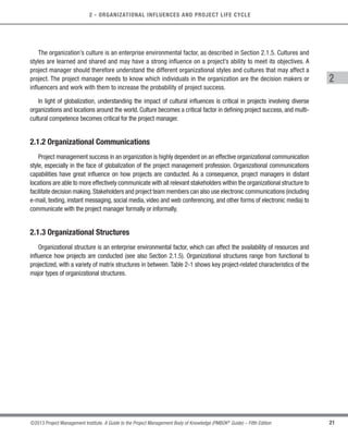 21
©2013 Project Management Institute. A Guide to the Project Management Body of Knowledge (PMBOK®
Guide) – Fifth Edition
2
2 - ORGANIZATIONAL INFLUENCES AND PROJECT LIFE CYCLE
The organization’s culture is an enterprise environmental factor, as described in Section 2.1.5. Cultures and
styles are learned and shared and may have a strong influence on a project’s ability to meet its objectives. A
project manager should therefore understand the different organizational styles and cultures that may affect a
project. The project manager needs to know which individuals in the organization are the decision makers or
influencers and work with them to increase the probability of project success.
In light of globalization, understanding the impact of cultural influences is critical in projects involving diverse
organizations and locations around the world. Culture becomes a critical factor in defining project success, and multi-
cultural competence becomes critical for the project manager.
2.1.2 Organizational Communications
Project management success in an organization is highly dependent on an effective organizational communication
style, especially in the face of globalization of the project management profession. Organizational communications
capabilities have great influence on how projects are conducted. As a consequence, project managers in distant
locations are able to more effectively communicate with all relevant stakeholders within the organizational structure to
facilitate decision making.Stakeholders and project team members can also use electronic communications (including
e-mail, texting, instant messaging, social media, video and web conferencing, and other forms of electronic media) to
communicate with the project manager formally or informally.
2.1.3 Organizational Structures
Organizational structure is an enterprise environmental factor, which can affect the availability of resources and
influence how projects are conducted (see also Section 2.1.5). Organizational structures range from functional to
projectized, with a variety of matrix structures in between. Table 2-1 shows key project-related characteristics of the
major types of organizational structures.
Licensed To: Jorge Diego Fuentes Sanchez PMI MemberID: 2399412
This copy is a PMI Member benefit, not for distribution, sale, or reproduction.
 