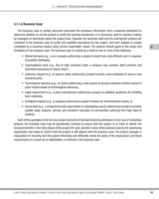 69
©2013 Project Management Institute. A Guide to the Project Management Body of Knowledge (PMBOK®
Guide) – Fifth Edition
4 - PROJECT INTEGRATION MANAGEMENT
4
4.1.1.2 Business Case
The business case or similar document describes the necessary information from a business standpoint to
determine whether or not the project is worth the required investment. It is commonly used for decision making
by managers or executives above the project level. Typically, the business need and the cost-benefit analysis are
contained in the business case to justify and establish boundaries for the project, and such analysis is usually
completed by a business analyst using various stakeholder inputs. The sponsor should agree to the scope and
limitations of the business case. The business case is created as a result of one or more of the following:
• 
Market demand (e.g., a car company authorizing a project to build more fuel-efficient cars in response
to gasoline shortages),
• 
Organizational need (e.g., due to high overhead costs a company may combine staff functions and
streamline processes to reduce costs.),
• 
Customer request (e.g., an electric utility authorizing a project to build a new substation to serve a new
industrial park),
• 
Technological advance (e.g., an airline authorizing a new project to develop electronic tickets instead of
paper tickets based on technological advances),
• 
Legal requirement (e.g., a paint manufacturer authorizing a project to establish guidelines for handling
toxic materials),
• Ecological impacts (e.g., a company authorizing a project to lessen its environmental impact), or
• Social need (e.g., a nongovernmental organization in a developing country authorizing a project to provide
potable water systems, latrines, and sanitation education to communities suffering from high rates of
cholera).
Each of the examples in this list may contain elements of risk that should be addressed.In the case of multiphase
projects, the business case may be periodically reviewed to ensure that the project is on track to deliver the
business benefits. In the early stages of the project life cycle, periodic review of the business case by the sponsoring
organization also helps to confirm that the project is still aligned with the business case. The project manager is
responsible for ensuring that the project effectively and efficiently meets the goals of the organization and those
requirements of a broad set of stakeholders, as defined in the business case.
Licensed To: Jorge Diego Fuentes Sanchez PMI MemberID: 2399412
This copy is a PMI Member benefit, not for distribution, sale, or reproduction.
 