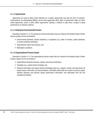 70 ©2013 Project Management Institute. A Guide to the Project Management Body of Knowledge (PMBOK®
Guide) – Fifth Edition
4 - PROJECT INTEGRATION MANAGEMENT
4.1.1.3 Agreements
Agreements are used to define initial intentions for a project. Agreements may take the form of contracts,
memorandums of understanding (MOUs), service level agreements (SLA), letter of agreements, letters of intent,
verbal agreements, email, or other written agreements. Typically, a contract is used when a project is being
performed for an external customer.
4.1.1.4 Enterprise Environmental Factors
Described in Section 2.1.5. The enterprise environmental factors that can influence the Develop Project Charter
process include, but are not limited to:
• 
Governmental standards, industry standards, or regulations (e.g. codes of conduct, quality standards,
or worker protection standards),
• Organizational culture and structure, and
• Marketplace conditions.
4.1.1.5 Organizational Process Assets
Described in Section 2.1.4. The organizational process assets that can influence the Develop Project Charter
process include, but are not limited to:
• Organizational standard processes, policies, and process definitions,
• Templates (e.g., project charter template), and
• 
Historical information and lessons learned knowledge base (e.g., projects, records, and documents; all
project closure information and documentation; information about both the results of previous project
selection decisions and previous project performance information; and information from the risk
management activity).
Licensed To: Jorge Diego Fuentes Sanchez PMI MemberID: 2399412
This copy is a PMI Member benefit, not for distribution, sale, or reproduction.
 