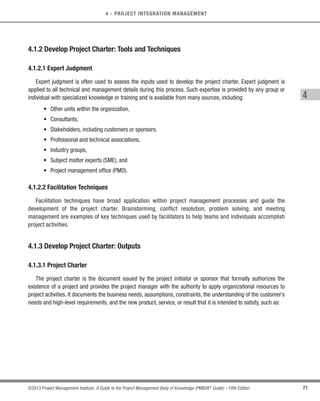 71
©2013 Project Management Institute. A Guide to the Project Management Body of Knowledge (PMBOK®
Guide) – Fifth Edition
4 - PROJECT INTEGRATION MANAGEMENT
4
4.1.2 Develop Project Charter: Tools and Techniques
4.1.2.1 Expert Judgment
Expert judgment is often used to assess the inputs used to develop the project charter. Expert judgment is
applied to all technical and management details during this process. Such expertise is provided by any group or
individual with specialized knowledge or training and is available from many sources, including:
• Other units within the organization,
• Consultants,
• Stakeholders, including customers or sponsors,
• Professional and technical associations,
• Industry groups,
• Subject matter experts (SME), and
• Project management office (PMO).
4.1.2.2 Facilitation Techniques
Facilitation techniques have broad application within project management processes and guide the
development of the project charter. Brainstorming, conflict resolution, problem solving, and meeting
management are examples of key techniques used by facilitators to help teams and individuals accomplish
project activities.
4.1.3 Develop Project Charter: Outputs
4.1.3.1 Project Charter
The project charter is the document issued by the project initiator or sponsor that formally authorizes the
existence of a project and provides the project manager with the authority to apply organizational resources to
project activities. It documents the business needs, assumptions, constraints, the understanding of the customer’s
needs and high-level requirements, and the new product, service, or result that it is intended to satisfy, such as:
Licensed To: Jorge Diego Fuentes Sanchez PMI MemberID: 2399412
This copy is a PMI Member benefit, not for distribution, sale, or reproduction.
 