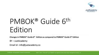 PMBOK®	Guide	6th
Edition	
Changes	in	PMBOK®	Guide	6th Edition	as	compared	to	PMBOK®	Guide	5th Edition
BY	– JustAcademy
Email	Id	:	info@justacademy.co
Confidential	 and	Copyrighted	 material	of	JustAcademy "PMP®","PMI®",	"PMI-ACP®"	and	"PMBOK®"	are	registered	marks	of	the	Project	 Management	Institute,	 Inc.
 