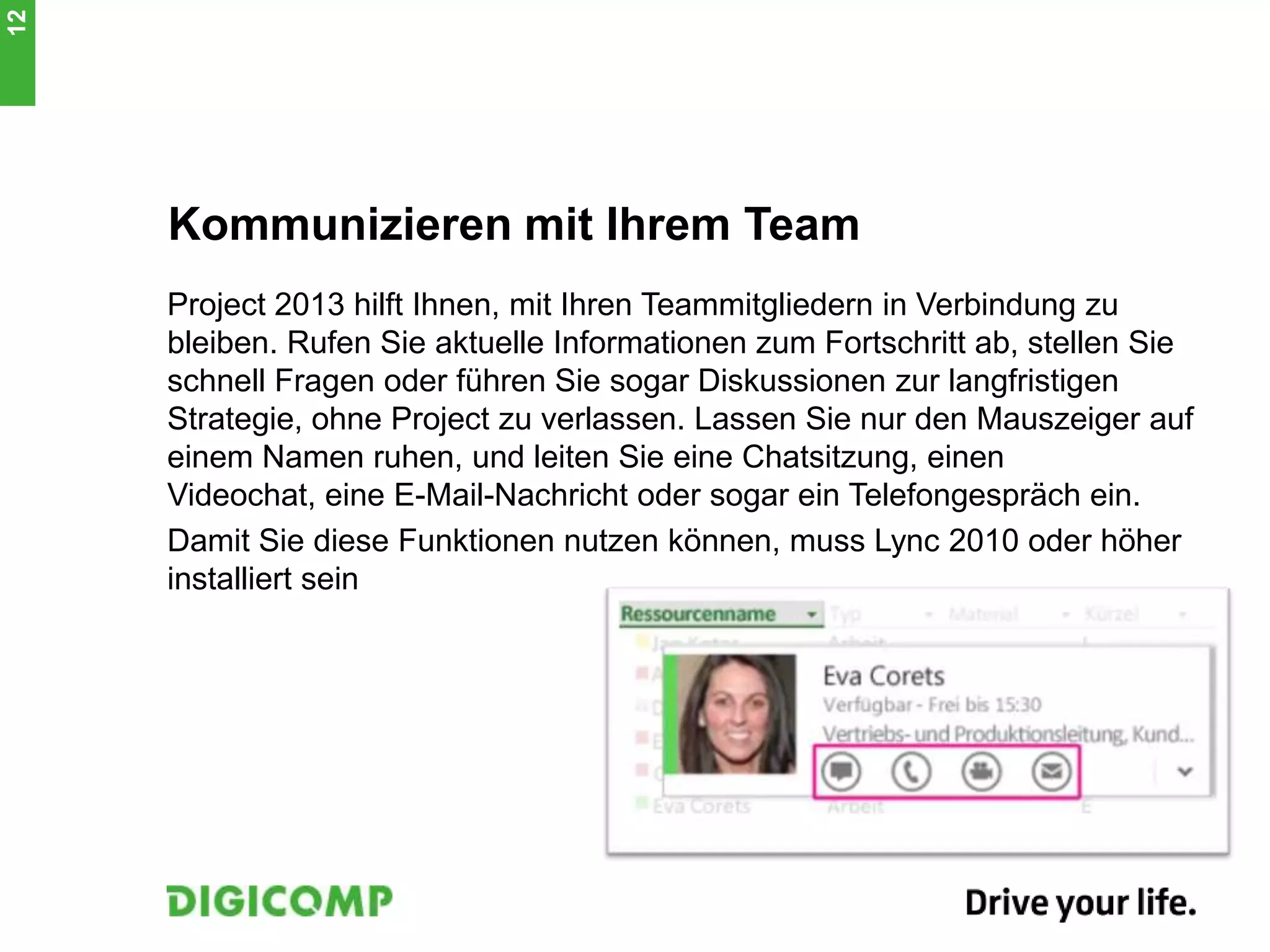 Kommunizieren mit Ihrem Team
Project 2013 hilft Ihnen, mit Ihren Teammitgliedern in Verbindung zu
bleiben. Rufen Sie aktuelle Informationen zum Fortschritt ab, stellen Sie
schnell Fragen oder führen Sie sogar Diskussionen zur langfristigen
Strategie, ohne Project zu verlassen. Lassen Sie nur den Mauszeiger auf
einem Namen ruhen, und leiten Sie eine Chatsitzung, einen
Videochat, eine E-Mail-Nachricht oder sogar ein Telefongespräch ein.
Damit Sie diese Funktionen nutzen können, muss Lync 2010 oder höher
installiert sein
12
 