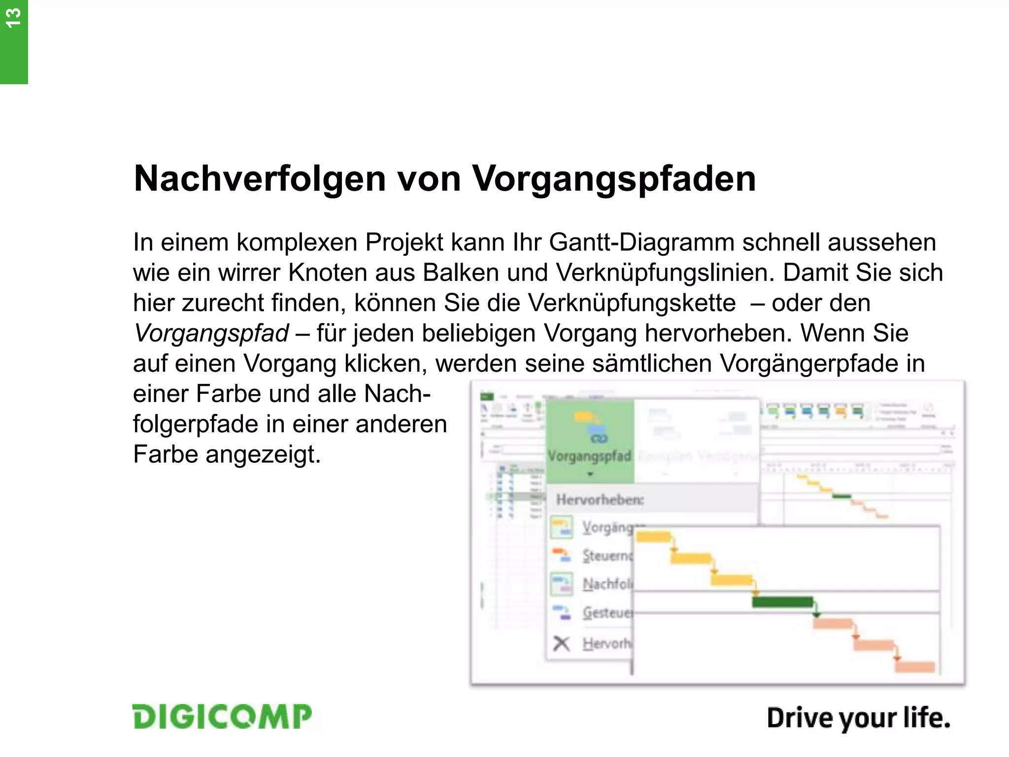 Nachverfolgen von Vorgangspfaden
In einem komplexen Projekt kann Ihr Gantt-Diagramm schnell aussehen
wie ein wirrer Knoten aus Balken und Verknüpfungslinien. Damit Sie sich
hier zurecht finden, können Sie die Verknüpfungskette – oder den
Vorgangspfad – für jeden beliebigen Vorgang hervorheben. Wenn Sie
auf einen Vorgang klicken, werden seine sämtlichen Vorgängerpfade in
einer Farbe und alle Nach-
folgerpfade in einer anderen
Farbe angezeigt.
13
 