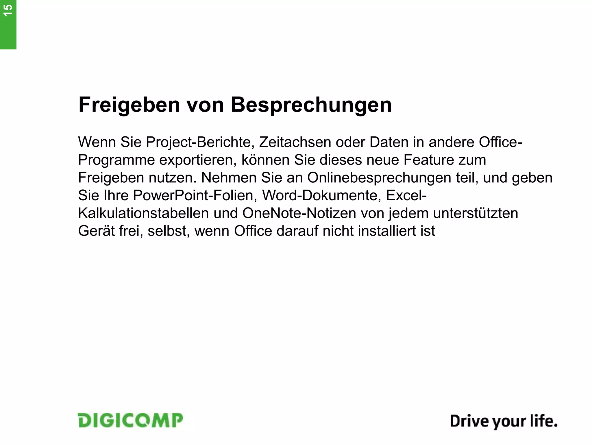 Freigeben von Besprechungen
Wenn Sie Project-Berichte, Zeitachsen oder Daten in andere Office-
Programme exportieren, können Sie dieses neue Feature zum
Freigeben nutzen. Nehmen Sie an Onlinebesprechungen teil, und geben
Sie Ihre PowerPoint-Folien, Word-Dokumente, Excel-
Kalkulationstabellen und OneNote-Notizen von jedem unterstützten
Gerät frei, selbst, wenn Office darauf nicht installiert ist
15
 