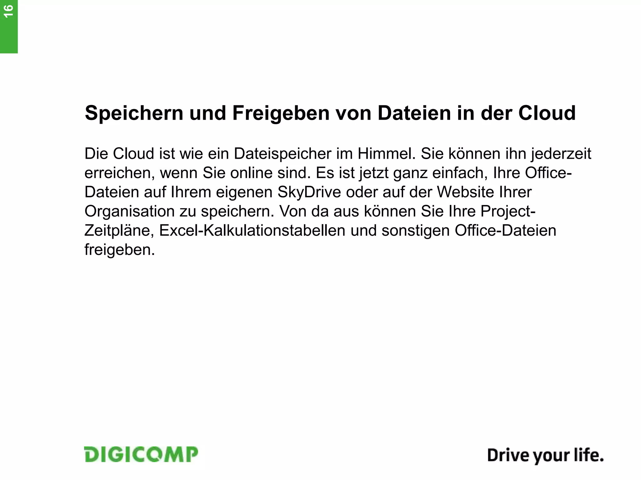 Speichern und Freigeben von Dateien in der Cloud
Die Cloud ist wie ein Dateispeicher im Himmel. Sie können ihn jederzeit
erreichen, wenn Sie online sind. Es ist jetzt ganz einfach, Ihre Office-
Dateien auf Ihrem eigenen SkyDrive oder auf der Website Ihrer
Organisation zu speichern. Von da aus können Sie Ihre Project-
Zeitpläne, Excel-Kalkulationstabellen und sonstigen Office-Dateien
freigeben.
16
 