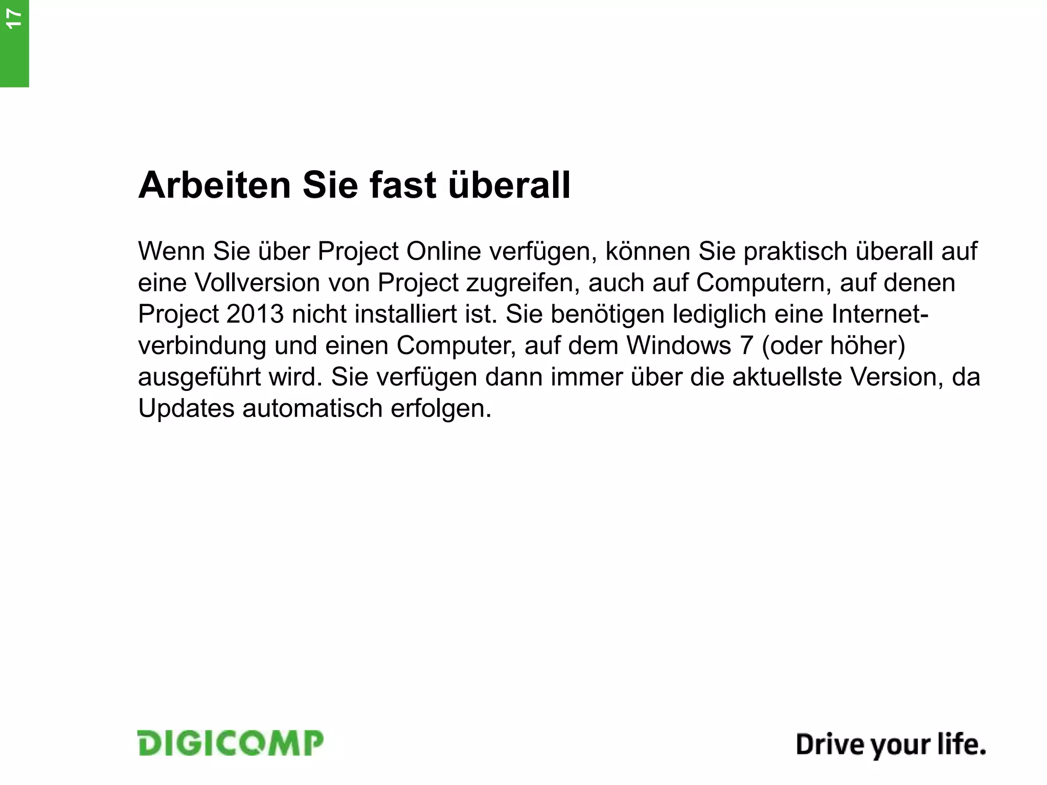 Arbeiten Sie fast überall
Wenn Sie über Project Online verfügen, können Sie praktisch überall auf
eine Vollversion von Project zugreifen, auch auf Computern, auf denen
Project 2013 nicht installiert ist. Sie benötigen lediglich eine Internet-
verbindung und einen Computer, auf dem Windows 7 (oder höher)
ausgeführt wird. Sie verfügen dann immer über die aktuellste Version, da
Updates automatisch erfolgen.
17
 