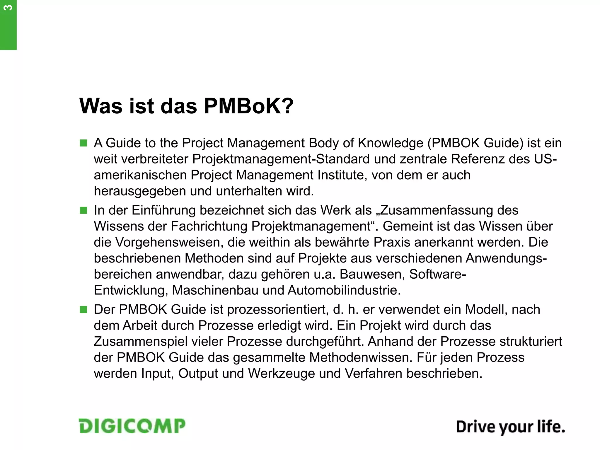 Was ist das PMBoK?
 A Guide to the Project Management Body of Knowledge (PMBOK Guide) ist ein
weit verbreiteter Projektmanagement-Standard und zentrale Referenz des US-
amerikanischen Project Management Institute, von dem er auch
herausgegeben und unterhalten wird.
 In der Einführung bezeichnet sich das Werk als „Zusammenfassung des
Wissens der Fachrichtung Projektmanagement“. Gemeint ist das Wissen über
die Vorgehensweisen, die weithin als bewährte Praxis anerkannt werden. Die
beschriebenen Methoden sind auf Projekte aus verschiedenen Anwendungs-
bereichen anwendbar, dazu gehören u.a. Bauwesen, Software-
Entwicklung, Maschinenbau und Automobilindustrie.
 Der PMBOK Guide ist prozessorientiert, d. h. er verwendet ein Modell, nach
dem Arbeit durch Prozesse erledigt wird. Ein Projekt wird durch das
Zusammenspiel vieler Prozesse durchgeführt. Anhand der Prozesse strukturiert
der PMBOK Guide das gesammelte Methodenwissen. Für jeden Prozess
werden Input, Output und Werkzeuge und Verfahren beschrieben.
3
 
