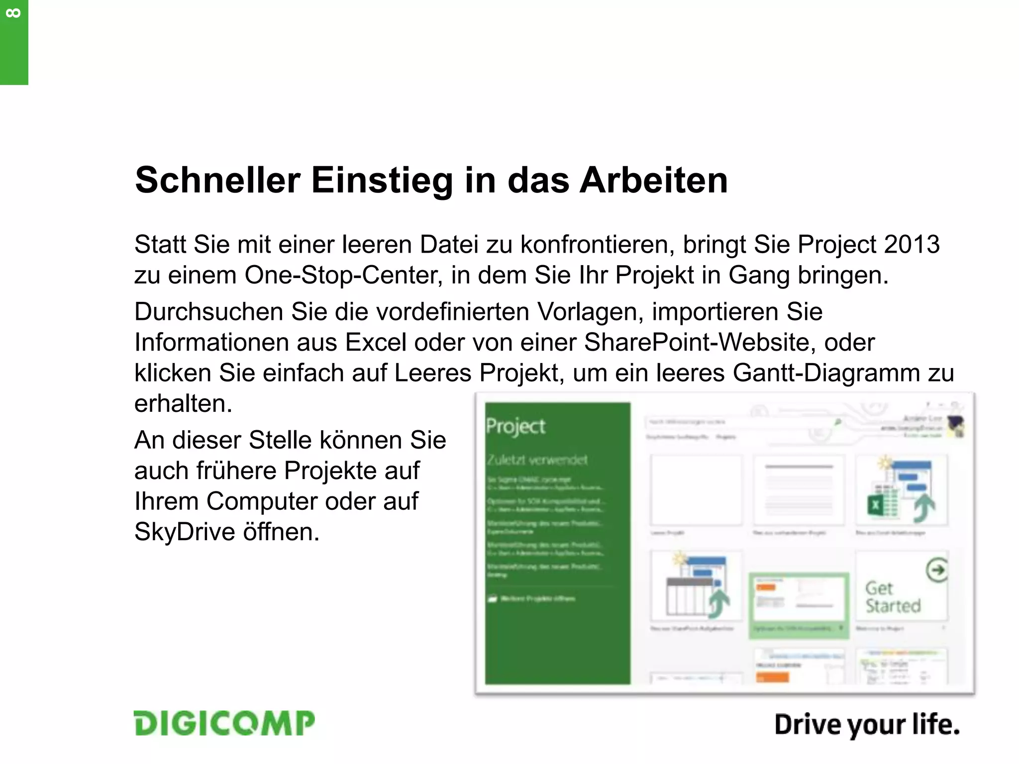 Schneller Einstieg in das Arbeiten
Statt Sie mit einer leeren Datei zu konfrontieren, bringt Sie Project 2013
zu einem One-Stop-Center, in dem Sie Ihr Projekt in Gang bringen.
Durchsuchen Sie die vordefinierten Vorlagen, importieren Sie
Informationen aus Excel oder von einer SharePoint-Website, oder
klicken Sie einfach auf Leeres Projekt, um ein leeres Gantt-Diagramm zu
erhalten.
An dieser Stelle können Sie
auch frühere Projekte auf
Ihrem Computer oder auf
SkyDrive öffnen.
8
 