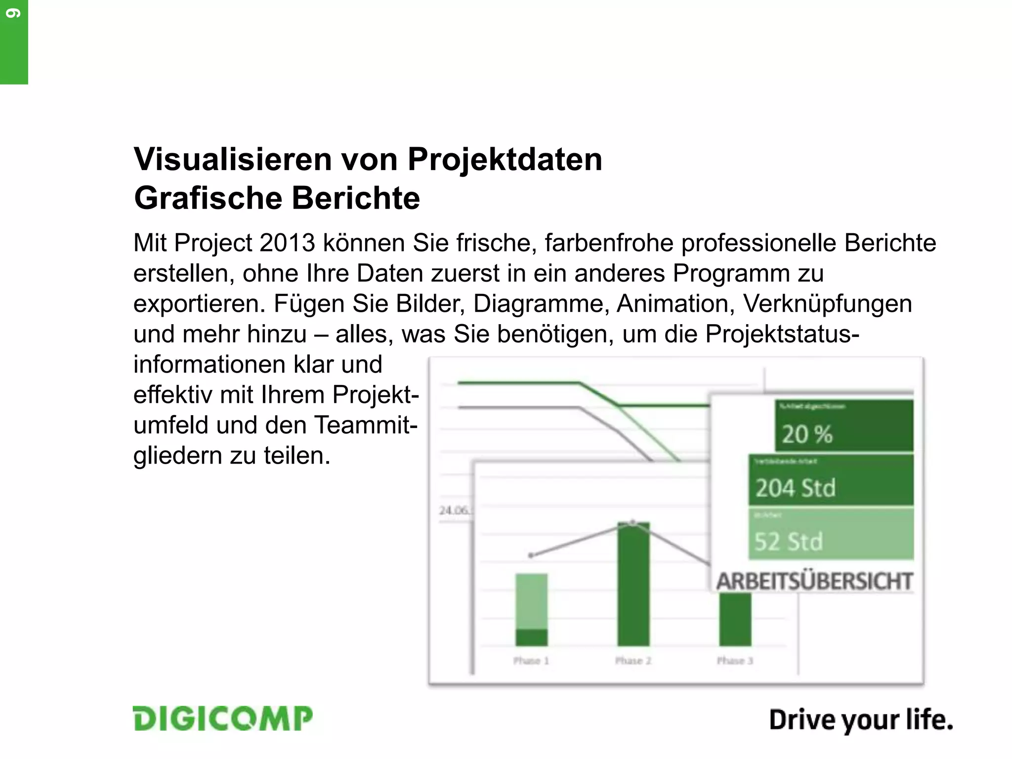 Visualisieren von Projektdaten
Grafische Berichte
Mit Project 2013 können Sie frische, farbenfrohe professionelle Berichte
erstellen, ohne Ihre Daten zuerst in ein anderes Programm zu
exportieren. Fügen Sie Bilder, Diagramme, Animation, Verknüpfungen
und mehr hinzu – alles, was Sie benötigen, um die Projektstatus-
informationen klar und
effektiv mit Ihrem Projekt-
umfeld und den Teammit-
gliedern zu teilen.
9
 