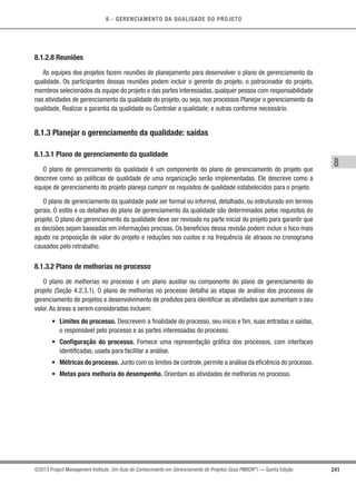 8 - GERENCIAMENTO DA QUALIDADE DO PROJETO
8
241©2013 Project Management Institute. Um Guia do Conhecimento em Gerenciamento de Projetos (Guia PMBOK®
) — Quinta Edição
8.1.2.8 Reuniões
As equipes dos projetos fazem reuniões de planejamento para desenvolver o plano de gerenciamento da
qualidade. Os participantes dessas reuniões podem incluir o gerente do projeto, o patrocinador do projeto,
membros selecionados da equipe do projeto e das partes interessadas, qualquer pessoa com responsabilidade
nas atividades de gerenciamento da qualidade do projeto, ou seja, nos processos Planejar o gerenciamento da
qualidade, Realizar a garantia da qualidade ou Controlar a qualidade; e outras conforme necessário.
8.1.3 Planejar o gerenciamento da qualidade: saídas
8.1.3.1 Plano de gerenciamento da qualidade
O plano de gerenciamento da qualidade é um componente do plano de gerenciamento do projeto que
descreve como as políticas de qualidade de uma organização serão implementadas. Ele descreve como a
equipe de gerenciamento do projeto planeja cumprir os requisitos de qualidade estabelecidos para o projeto.
O plano de gerenciamento da qualidade pode ser formal ou informal, detalhado, ou estruturado em termos
gerais. O estilo e os detalhes do plano de gerenciamento da qualidade são determinados pelos requisitos do
projeto. O plano de gerenciamento da qualidade deve ser revisado na parte inicial do projeto para garantir que
as decisões sejam baseadas em informações precisas. Os benefícios dessa revisão podem incluir o foco mais
agudo na proposição de valor do projeto e reduções nos custos e na frequência de atrasos no cronograma
causados pelo retrabalho.
8.1.3.2 Plano de melhorias no processo
O plano de melhorias no processo é um plano auxiliar ou componente do plano de gerenciamento do
projeto (Seção 4.2.3.1). O plano de melhorias no processo detalha as etapas de análise dos processos de
gerenciamento de projetos e desenvolvimento de produtos para identiﬁcar as atividades que aumentam o seu
valor. As áreas a serem consideradas incluem:
• Limites do processo. Descrevem a ﬁnalidade do processo, seu início e ﬁm, suas entradas e saídas,
o responsável pelo processo e as partes interessadas do processo.
• Configuração do processo. Fornece uma representação gráﬁca dos processos, com interfaces
identiﬁcadas, usada para facilitar a análise.
• Métricas do processo. Junto com os limites de controle,permite a análise da eﬁciência do processo.
• Metas para melhoria do desempenho. Orientam as atividades de melhorias no processo.
 