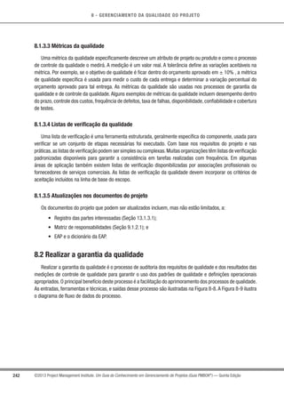 8 - GERENCIAMENTO DA QUALIDADE DO PROJETO
242 ©2013 Project Management Institute. Um Guia do Conhecimento em Gerenciamento de Projetos (Guia PMBOK®
) — Quinta Edição
8.1.3.3 Métricas da qualidade
Uma métrica da qualidade especiﬁcamente descreve um atributo de projeto ou produto e como o processo
de controle da qualidade o medirá. A medição é um valor real. A tolerância deﬁne as variações aceitáveis na
métrica. Por exemplo, se o objetivo de qualidade é ﬁcar dentro do orçamento aprovado em ± 10% , a métrica
de qualidade especíﬁca é usada para medir o custo de cada entrega e determinar a variação percentual do
orçamento aprovado para tal entrega. As métricas da qualidade são usadas nos processos de garantia da
qualidade e de controle da qualidade. Alguns exemplos de métricas da qualidade incluem desempenho dentro
do prazo, controle dos custos, frequência de defeitos, taxa de falhas, disponibilidade, conﬁabilidade e cobertura
de testes.
8.1.3.4 Listas de verificação da qualidade
Uma lista de veriﬁcação é uma ferramenta estruturada, geralmente especíﬁca do componente, usada para
veriﬁcar se um conjunto de etapas necessárias foi executado. Com base nos requisitos do projeto e nas
práticas,as listas de veriﬁcação podem ser simples ou complexas.Muitas organizações têm listas de veriﬁcação
padronizadas disponíveis para garantir a consistência em tarefas realizadas com frequência. Em algumas
áreas de aplicação também existem listas de veriﬁcação disponibilizadas por associações proﬁssionais ou
fornecedores de serviços comerciais. As listas de veriﬁcação da qualidade devem incorporar os critérios de
aceitação incluídos na linha de base do escopo.
8.1.3.5 Atualizações nos documentos do projeto
Os documentos do projeto que podem ser atualizados incluem, mas não estão limitados, a:
• Registro das partes interessadas (Seção 13.1.3.1);
• Matriz de responsabilidades (Seção 9.1.2.1); e
• EAP e o dicionário da EAP.
8.2 Realizar a garantia da qualidade
Realizar a garantia da qualidade é o processo de auditoria dos requisitos de qualidade e dos resultados das
medições de controle de qualidade para garantir o uso dos padrões de qualidade e deﬁnições operacionais
apropriados.O principal benefício deste processo é a facilitação do aprimoramento dos processos de qualidade.
As entradas, ferramentas e técnicas, e saídas desse processo são ilustradas na Figura 8-8.A Figura 8-9 ilustra
o diagrama de ﬂuxo de dados do processo.
 