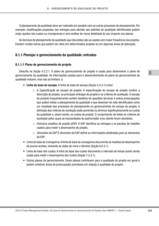 8 - GERENCIAMENTO DA QUALIDADE DO PROJETO
8
233©2013 Project Management Institute. Um Guia do Conhecimento em Gerenciamento de Projetos (Guia PMBOK®
) — Quinta Edição
O planejamento da qualidade deve ser realizado em paralelo com os outros processos de planejamento. Por
exemplo, modiﬁcações propostas nas entregas para atender aos padrões de qualidade identiﬁcados podem
exigir ajustes nos custos ou cronogramas e uma análise de riscos detalhada do seu impacto nos planos.
As técnicas de planejamento da qualidade aqui discutidas são as usadas com maior frequência nos projetos.
Existem muitas outras que podem ser úteis em determinados projetos ou em algumas áreas de aplicação.
8.1.1 Planejar o gerenciamento da qualidade: entradas
8.1.1.1 Plano de gerenciamento do projeto
Descrito na Seção 4.2.3.1. O plano de gerenciamento do projeto é usado para desenvolver o plano de
gerenciamento da qualidade. As informações usadas para o desenvolvimento do plano de gerenciamento da
qualidade incluem, mas não se limitam, a:
• Linha de base do escopo. A linha de base do escopo (Seção 5.4.3.1) inclui:
○ A Especificação do escopo do projeto. A especificação do escopo do projeto contém a
descrição do projeto, as principais entregas do projeto e os critérios de aceitação. O escopo
do produto frequentemente contém detalhes de questões técnicas e outras preocupações
que podem afetar o planejamento da qualidade e que deveriam ter sido identificados como
um resultado dos processos de planejamento no gerenciamento do escopo do projeto. A
definição dos critérios de aceitação pode aumentar ou diminuir significativamente os custos
da qualidade e, assim sendo, os custos do projeto. O cumprimento de todos os critérios de
aceitação pelos quais as necessidades do patrocinador e/ou cliente foram atendidos.
○ Estrutura analítica do projeto (EAP). A EAP identifica as entregas e os pacotes de trabalho
usados para medir o desempenho do projeto.
○ Dicionário da EAP. O dicionário da EAP define as informações detalhadas para os elementos
da EAP.
• Linha de base do cronograma.A linha de base do cronograma documenta as medidas de desempenho
de prazos aceitas, incluindo as datas de início e término (Seção 6.6.3.1).
• Linha de base dos custos. A linha de base dos custos documenta o intervalo de tempo aceito sendo
usado para medir o desempenho dos custos (Seção 7.3.3.1).
• Outros planos de gerenciamento. Esses planos contribuem para a qualidade do projeto em geral e
podem enfatizar áreas de preocupação acionáveis em relação à qualidade do projeto.
 