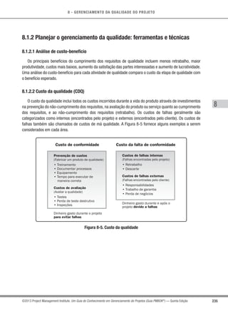 8 - GERENCIAMENTO DA QUALIDADE DO PROJETO
8
235©2013 Project Management Institute. Um Guia do Conhecimento em Gerenciamento de Projetos (Guia PMBOK®
) — Quinta Edição
8.1.2 Planejar o gerenciamento da qualidade: ferramentas e técnicas
8.1.2.1 Análise de custo-benefício
Os principais benefícios do cumprimento dos requisitos de qualidade incluem menos retrabalho, maior
produtividade, custos mais baixos, aumento da satisfação das partes interessadas e aumento de lucratividade.
Uma análise do custo-benefício para cada atividade de qualidade compara o custo da etapa de qualidade com
o benefício esperado.
8.1.2.2 Custo da qualidade (CDQ)
O custo da qualidade inclui todos os custos incorridos durante a vida do produto através de investimentos
na prevenção do não-cumprimento dos requisitos, na avaliação do produto ou serviço quanto ao cumprimento
dos requisitos, e ao não-cumprimento dos requisitos (retrabalho). Os custos de falhas geralmente são
categorizados como internos (encontrados pelo projeto) e externos (encontrados pelo cliente). Os custos de
falhas também são chamados de custos de má qualidade. A Figura 8-5 fornece alguns exemplos a serem
considerados em cada área.
Custo de conformidade Custo da falta de conformidade
Prevenção de custos
(Fabricar um produto de qualidade)
• Treinamento
• Documentar processos
• Equipamento
• Tempo para executar de
maneira correta
Custos de avaliação
(Avaliar a qualidade)
• Testes
• Perda de teste destrutivo
• Inspeções
Dinheiro gasto durante o projeto
para evitar falhas
Custos de falhas internas
(Falhas encontradas pelo projeto)
• Retrabalho
• Descarte
Custos de falhas externas
(Falhas encontradas pelo cliente)
• Responsabilidades
• Trabalho de garantia
• Perda de negócios
Dinheiro gasto durante e após o
projeto devido a falhas
Figura 8-5. Custo da qualidade
 