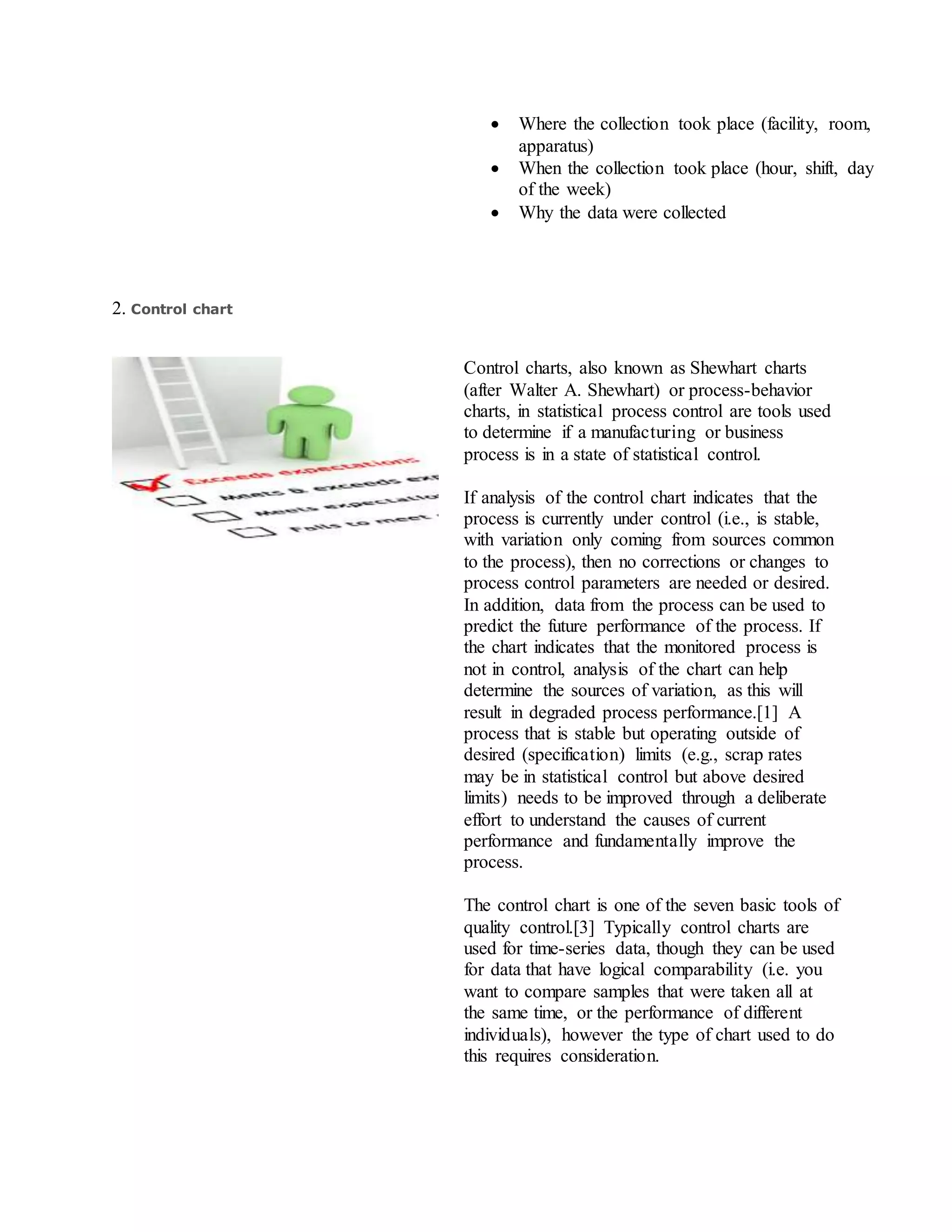  Where the collection took place (facility, room,
apparatus)
 When the collection took place (hour, shift, day
of the week)
 Why the data were collected
2. Control chart
Control charts, also known as Shewhart charts
(after Walter A. Shewhart) or process-behavior
charts, in statistical process control are tools used
to determine if a manufacturing or business
process is in a state of statistical control.
If analysis of the control chart indicates that the
process is currently under control (i.e., is stable,
with variation only coming from sources common
to the process), then no corrections or changes to
process control parameters are needed or desired.
In addition, data from the process can be used to
predict the future performance of the process. If
the chart indicates that the monitored process is
not in control, analysis of the chart can help
determine the sources of variation, as this will
result in degraded process performance.[1] A
process that is stable but operating outside of
desired (specification) limits (e.g., scrap rates
may be in statistical control but above desired
limits) needs to be improved through a deliberate
effort to understand the causes of current
performance and fundamentally improve the
process.
The control chart is one of the seven basic tools of
quality control.[3] Typically control charts are
used for time-series data, though they can be used
for data that have logical comparability (i.e. you
want to compare samples that were taken all at
the same time, or the performance of different
individuals), however the type of chart used to do
this requires consideration.
 