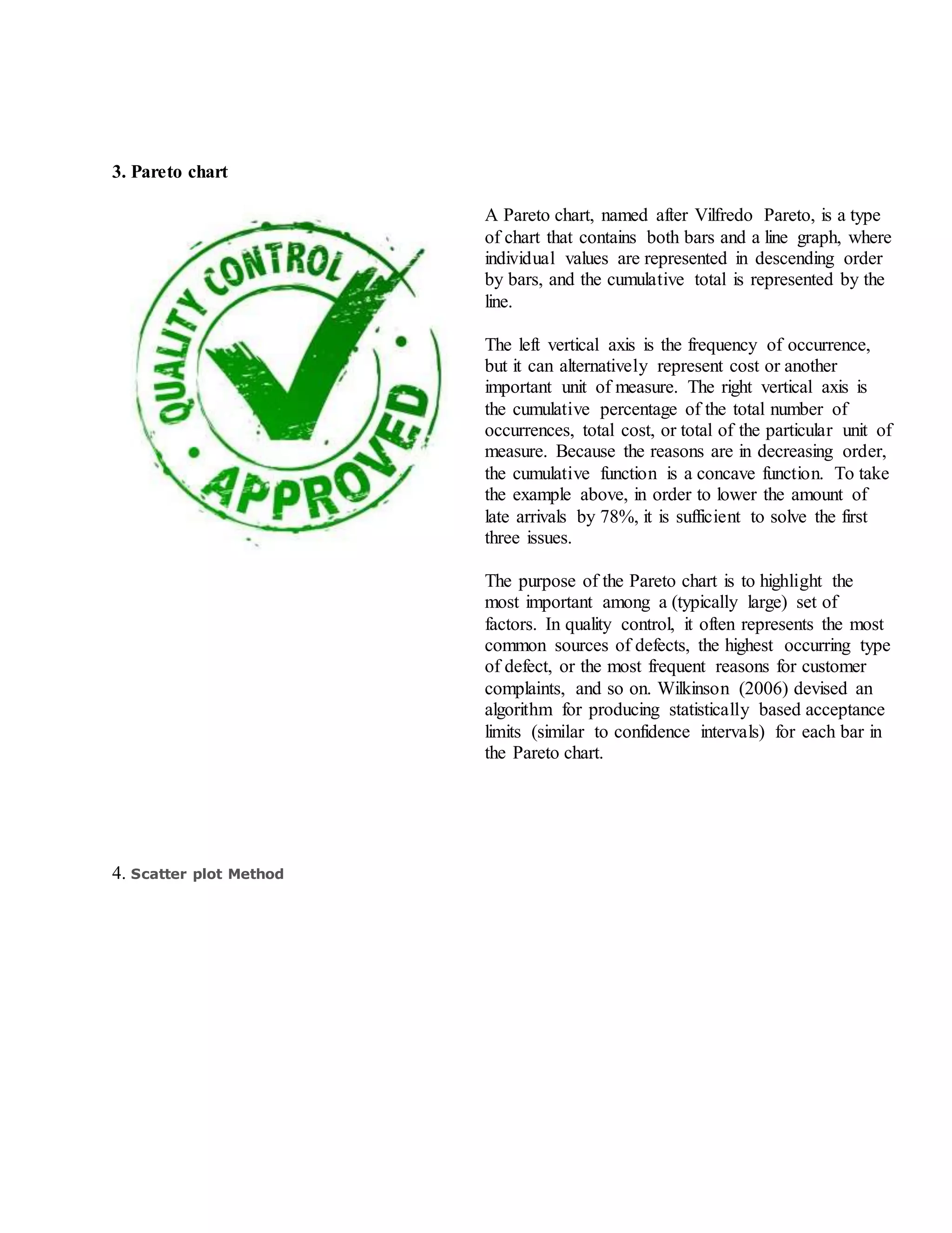 3. Pareto chart
A Pareto chart, named after Vilfredo Pareto, is a type
of chart that contains both bars and a line graph, where
individual values are represented in descending order
by bars, and the cumulative total is represented by the
line.
The left vertical axis is the frequency of occurrence,
but it can alternatively represent cost or another
important unit of measure. The right vertical axis is
the cumulative percentage of the total number of
occurrences, total cost, or total of the particular unit of
measure. Because the reasons are in decreasing order,
the cumulative function is a concave function. To take
the example above, in order to lower the amount of
late arrivals by 78%, it is sufficient to solve the first
three issues.
The purpose of the Pareto chart is to highlight the
most important among a (typically large) set of
factors. In quality control, it often represents the most
common sources of defects, the highest occurring type
of defect, or the most frequent reasons for customer
complaints, and so on. Wilkinson (2006) devised an
algorithm for producing statistically based acceptance
limits (similar to confidence intervals) for each bar in
the Pareto chart.
4. Scatter plot Method
 