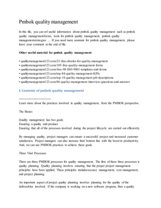 Pmbok quality management
In this file, you can ref useful information about pmbok quality management such as pmbok
quality managementforms, tools for pmbok quality management, pmbok quality
managementstrategies … If you need more assistant for pmbok quality management, please
leave your comment at the end of file.
Other useful material for pmbok quality management:
• qualitymanagement123.com/23-free-ebooks-for-quality-management
• qualitymanagement123.com/185-free-quality-management-forms
• qualitymanagement123.com/free-98-ISO-9001-templates-and-forms
• qualitymanagement123.com/top-84-quality-management-KPIs
• qualitymanagement123.com/top-18-quality-management-job-descriptions
• qualitymanagement123.com/86-quality-management-interview-questions-and-answers
I. Contents of pmbok quality management
==================
Learn more about the practices involved in quality management, from the PMBOK perspective.
The Basics
Quality management has two goals:
Ensuring a quality end-product.
Ensuring that all of the processes involved during the project lifecycle are carried out efficiently.
By managing quality, project managers can ensure a successful project and increased customer
satisfaction. Project managers can also increase their bottom line with the boost in productivity.
And, we can use PMBOK practices to achieve these goals.
Three Vital Processes
There are three PMBOK processes for quality management. The first of these three processes is
quality planning. Quality planning involves ensuring that the proper project management
principles have been applied. These principles includeresource management, cost management,
and project planning.
An important aspect of project quality planning involves planning for the quality of the
deliverables involved. If the company is working on a new software program, then a quality
 