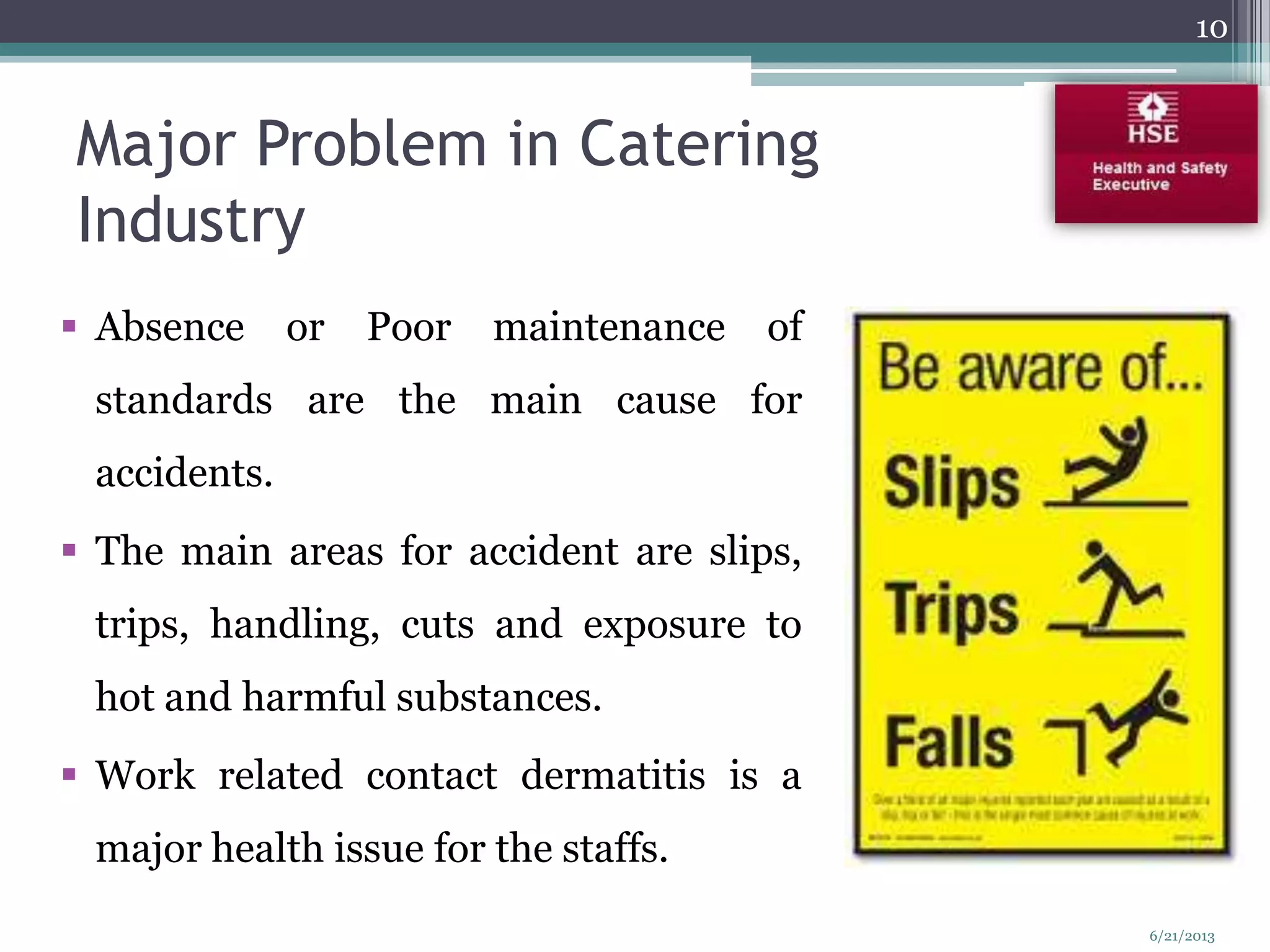Major Problem in Catering
Industry
 Absence or Poor maintenance of
standards are the main cause for
accidents.
 The main areas for accident are slips,
trips, handling, cuts and exposure to
hot and harmful substances.
 Work related contact dermatitis is a
major health issue for the staffs.
10
6/21/2013
 