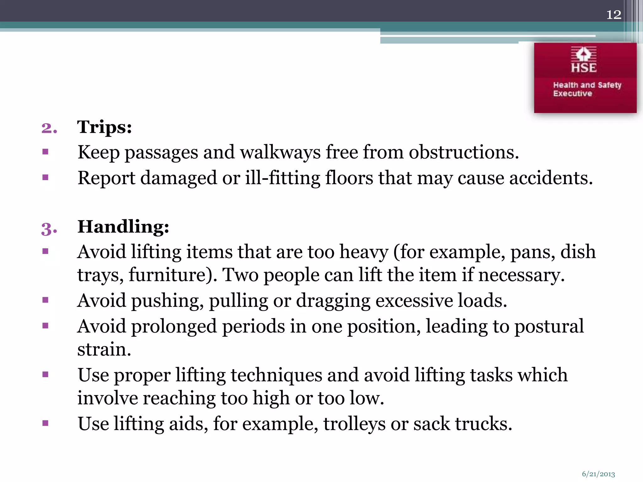 2. Trips:
 Keep passages and walkways free from obstructions.
 Report damaged or ill-fitting floors that may cause accidents.
3. Handling:
 Avoid lifting items that are too heavy (for example, pans, dish
trays, furniture). Two people can lift the item if necessary.
 Avoid pushing, pulling or dragging excessive loads.
 Avoid prolonged periods in one position, leading to postural
strain.
 Use proper lifting techniques and avoid lifting tasks which
involve reaching too high or too low.
 Use lifting aids, for example, trolleys or sack trucks.
12
6/21/2013
 