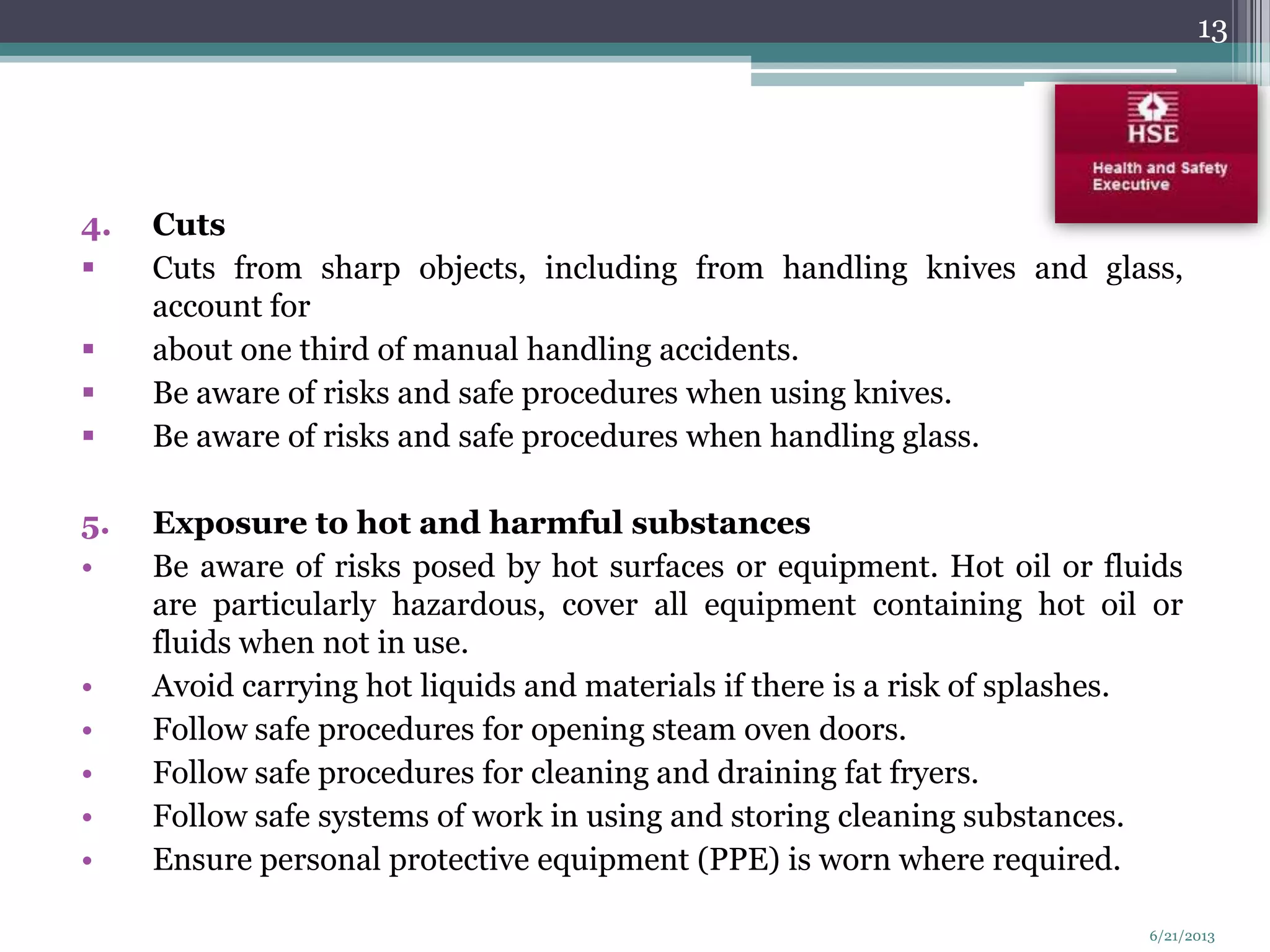 4. Cuts
 Cuts from sharp objects, including from handling knives and glass,
account for
 about one third of manual handling accidents.
 Be aware of risks and safe procedures when using knives.
 Be aware of risks and safe procedures when handling glass.
5. Exposure to hot and harmful substances
• Be aware of risks posed by hot surfaces or equipment. Hot oil or fluids
are particularly hazardous, cover all equipment containing hot oil or
fluids when not in use.
• Avoid carrying hot liquids and materials if there is a risk of splashes.
• Follow safe procedures for opening steam oven doors.
• Follow safe procedures for cleaning and draining fat fryers.
• Follow safe systems of work in using and storing cleaning substances.
• Ensure personal protective equipment (PPE) is worn where required.
13
6/21/2013
 