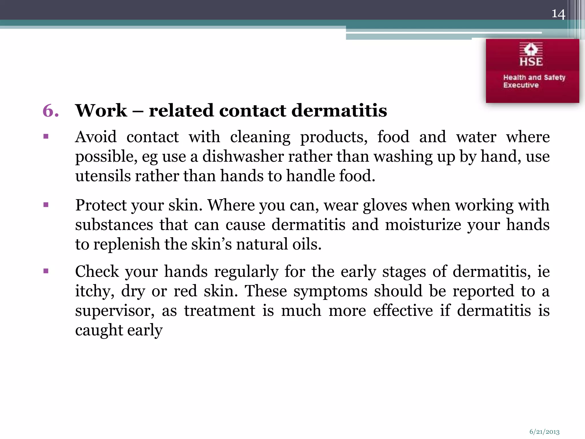 6. Work – related contact dermatitis
 Avoid contact with cleaning products, food and water where
possible, eg use a dishwasher rather than washing up by hand, use
utensils rather than hands to handle food.
 Protect your skin. Where you can, wear gloves when working with
substances that can cause dermatitis and moisturize your hands
to replenish the skin’s natural oils.
 Check your hands regularly for the early stages of dermatitis, ie
itchy, dry or red skin. These symptoms should be reported to a
supervisor, as treatment is much more effective if dermatitis is
caught early
14
6/21/2013
 