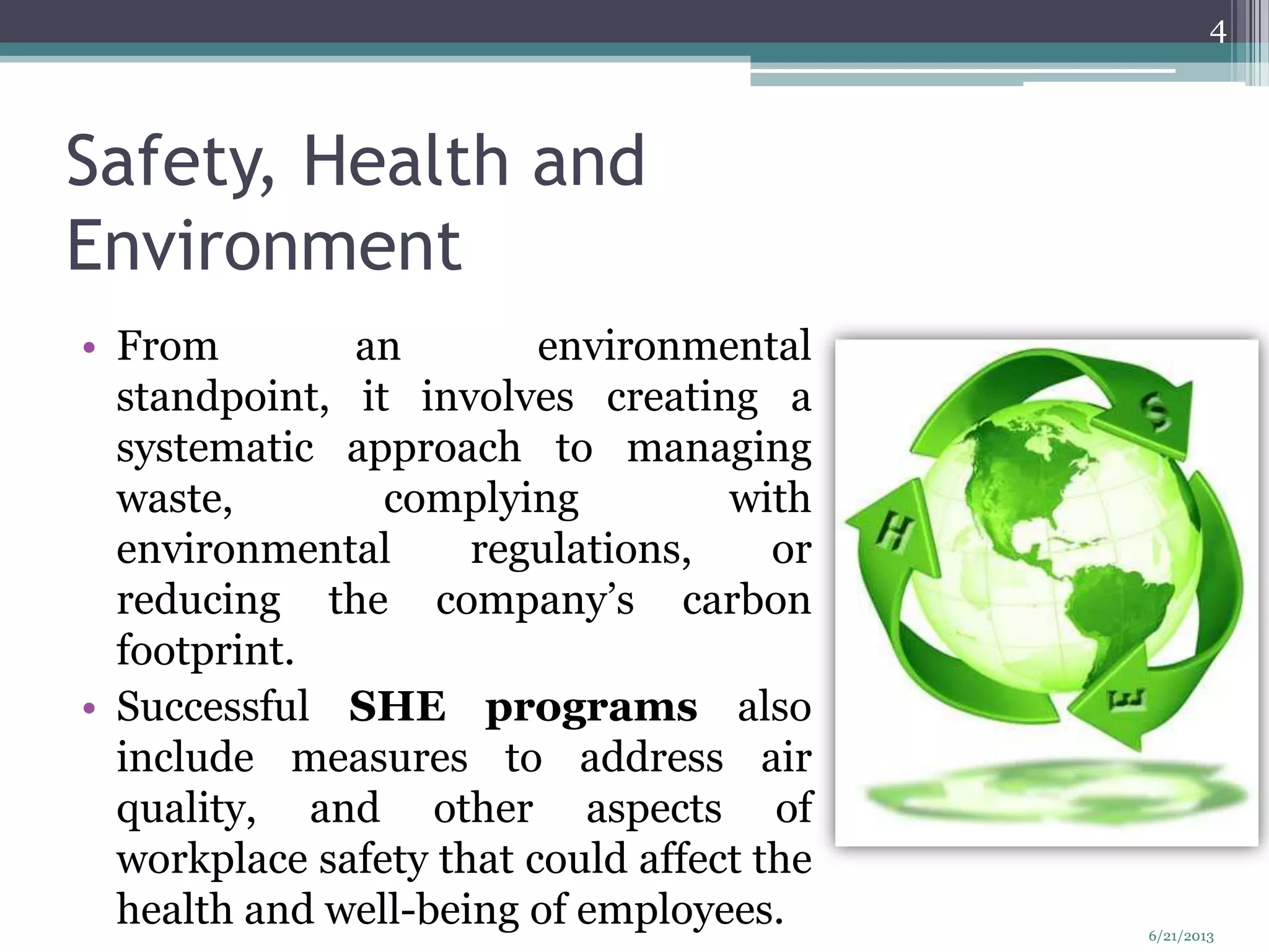 Safety, Health and
Environment
• From an environmental
standpoint, it involves creating a
systematic approach to managing
waste, complying with
environmental regulations, or
reducing the company’s carbon
footprint.
• Successful SHE programs also
include measures to address air
quality, and other aspects of
workplace safety that could affect the
health and well-being of employees.
4
6/21/2013
 