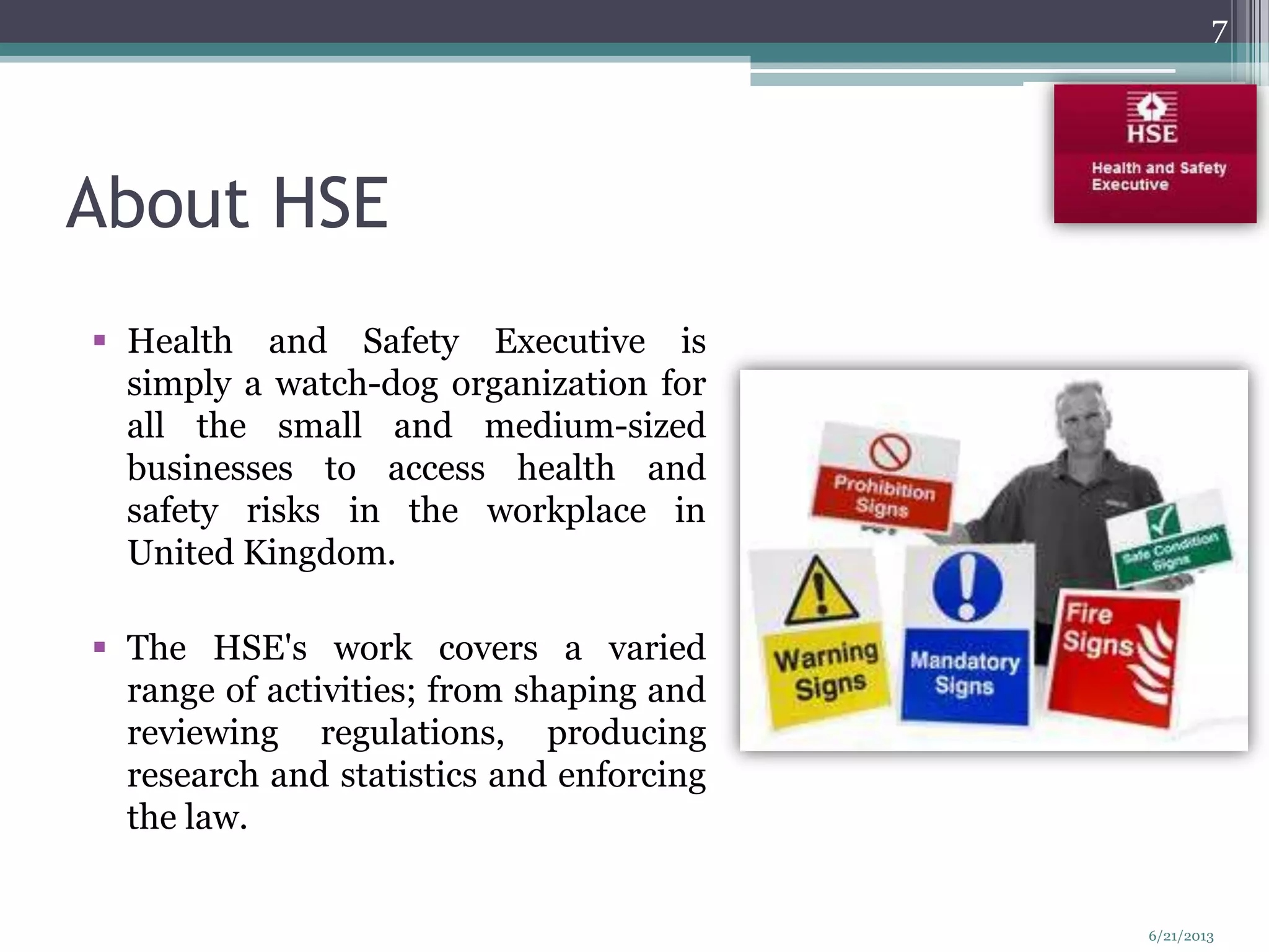 About HSE
 Health and Safety Executive is
simply a watch-dog organization for
all the small and medium-sized
businesses to access health and
safety risks in the workplace in
United Kingdom.
 The HSE's work covers a varied
range of activities; from shaping and
reviewing regulations, producing
research and statistics and enforcing
the law.
7
6/21/2013
 