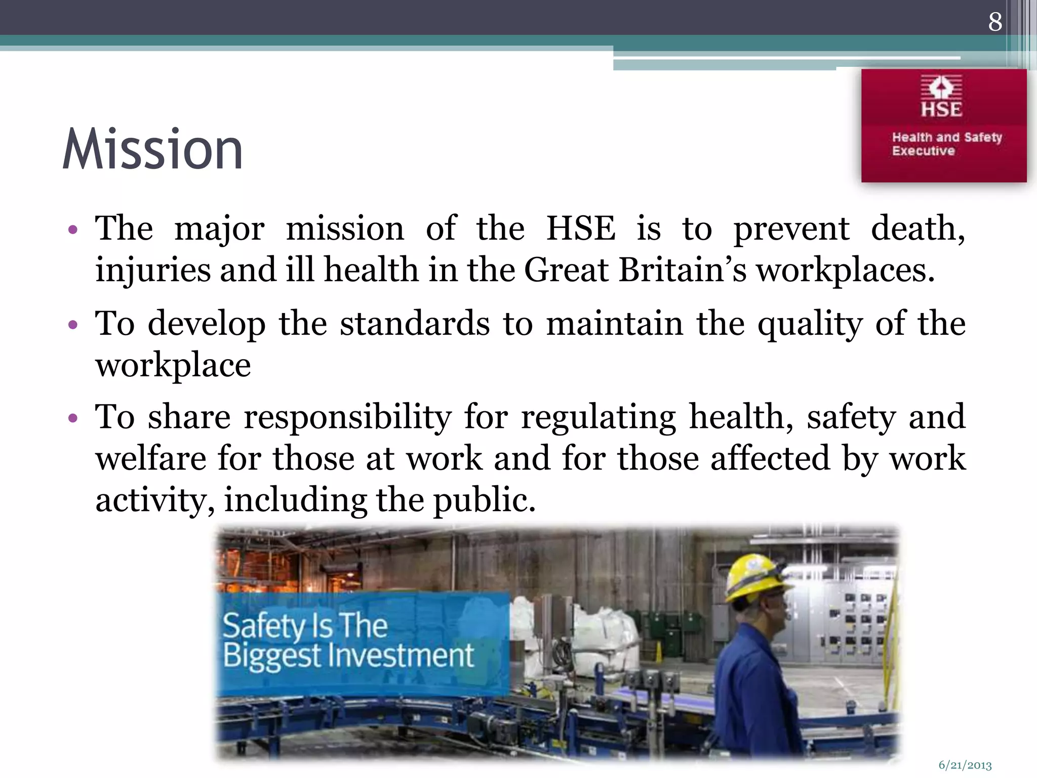 Mission
• The major mission of the HSE is to prevent death,
injuries and ill health in the Great Britain’s workplaces.
• To develop the standards to maintain the quality of the
workplace
• To share responsibility for regulating health, safety and
welfare for those at work and for those affected by work
activity, including the public.
8
6/21/2013
 