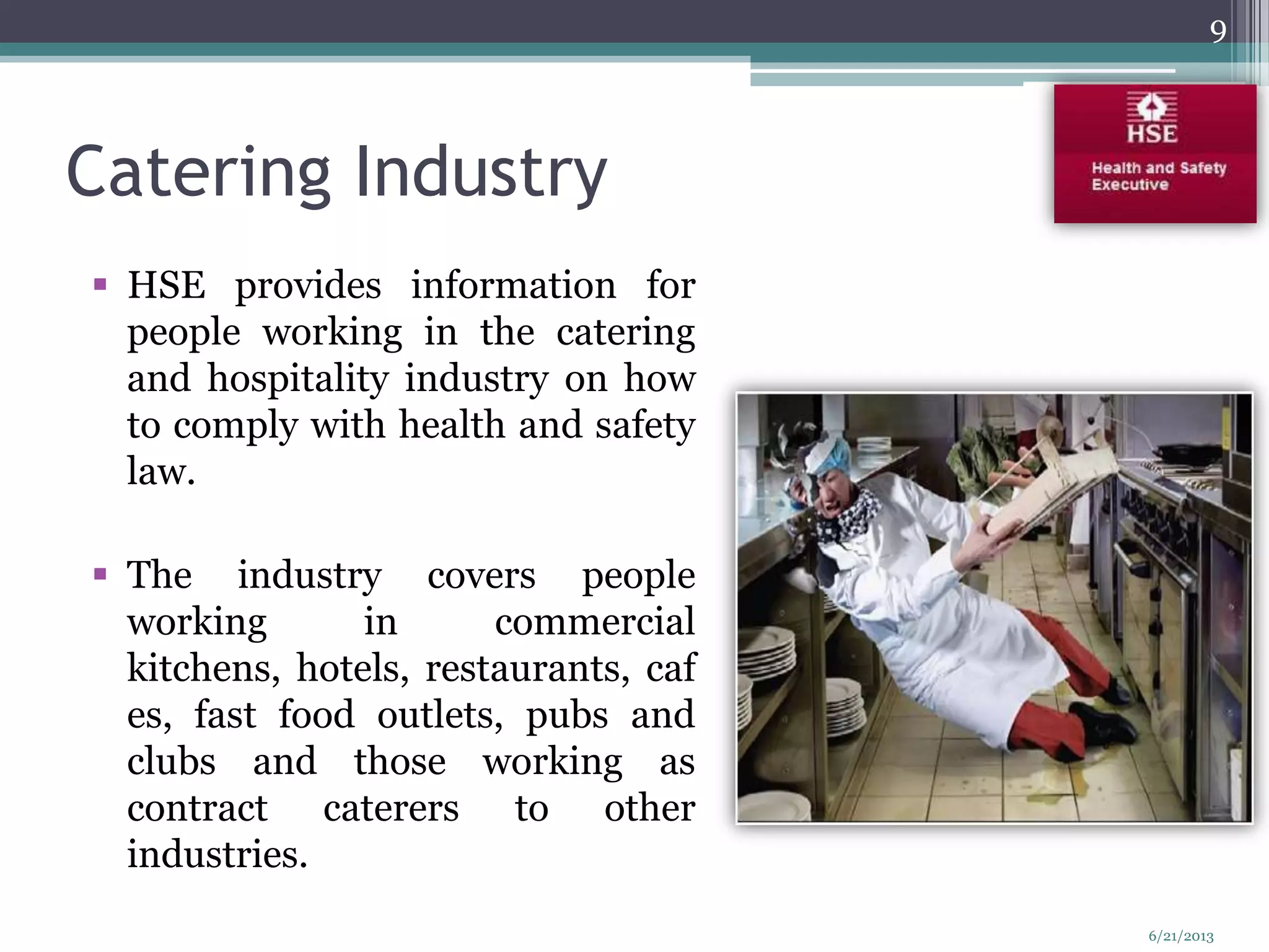 Catering Industry
 HSE provides information for
people working in the catering
and hospitality industry on how
to comply with health and safety
law.
 The industry covers people
working in commercial
kitchens, hotels, restaurants, caf
es, fast food outlets, pubs and
clubs and those working as
contract caterers to other
industries.
9
6/21/2013
 
