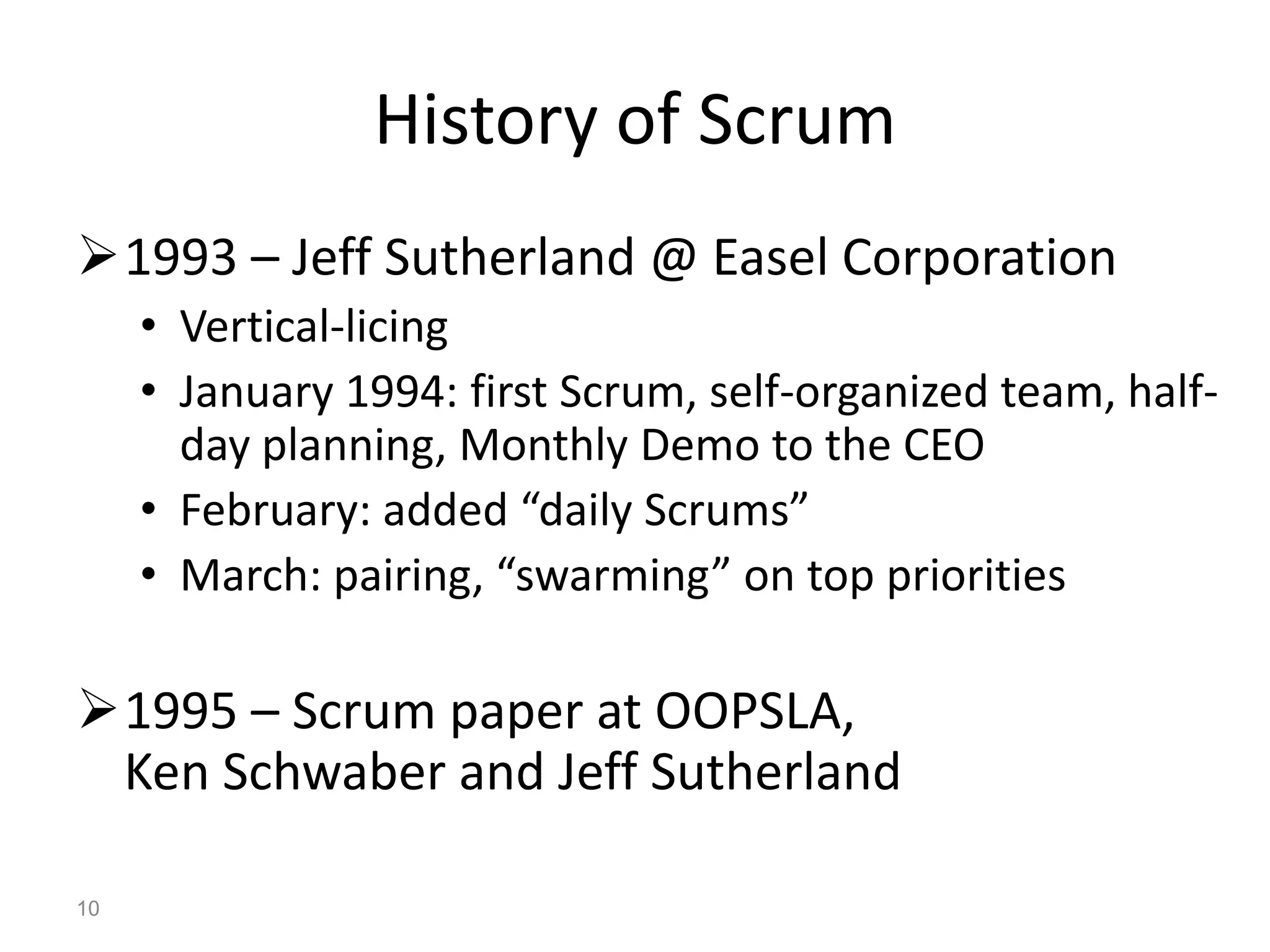 History of Scrum
1993 – Jeff Sutherland @ Easel Corporation
     • Vertical-licing
     • January 1994: first Scrum, self-organized team, half-
       day planning, Monthly Demo to the CEO
     • February: added “daily Scrums”
     • March: pairing, “swarming” on top priorities

1995 – Scrum paper at OOPSLA,
 Ken Schwaber and Jeff Sutherland

10
 